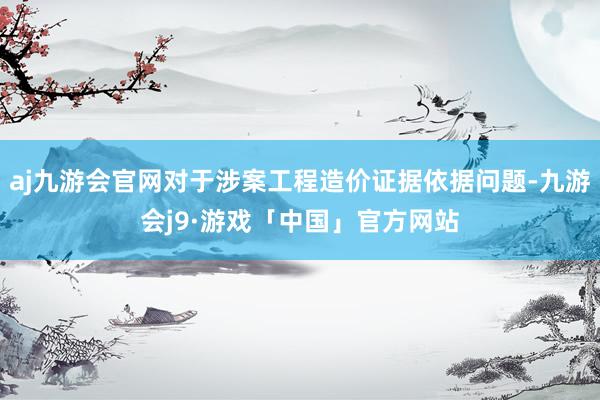 aj九游会官网对于涉案工程造价证据依据问题-九游会j9·游戏「中国」官方网站