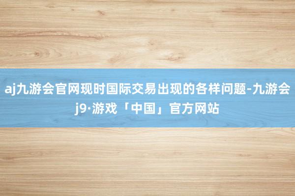 aj九游会官网现时国际交易出现的各样问题-九游会j9·游戏「中国」官方网站