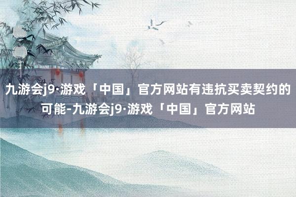 九游会j9·游戏「中国」官方网站有违抗买卖契约的可能-九游会j9·游戏「中国」官方网站