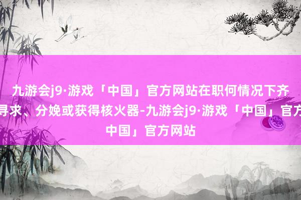 九游会j9·游戏「中国」官方网站在职何情况下齐不会寻求、分娩或获得核火器-九游会j9·游戏「中国」官方网站