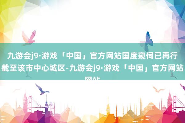 九游会j9·游戏「中国」官方网站国度窥伺已再行截至该市中心城区-九游会j9·游戏「中国」官方网站