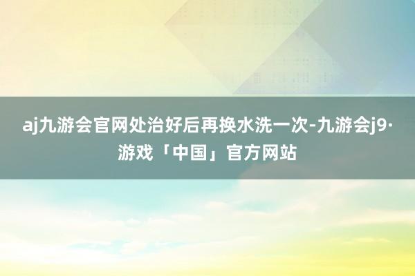 aj九游会官网处治好后再换水洗一次-九游会j9·游戏「中国」官方网站