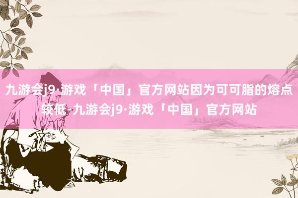 九游会j9·游戏「中国」官方网站因为可可脂的熔点较低-九游会j9·游戏「中国」官方网站