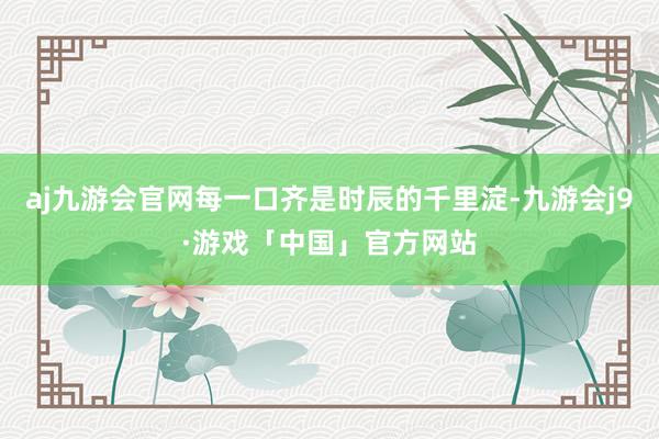 aj九游会官网每一口齐是时辰的千里淀-九游会j9·游戏「中国」官方网站