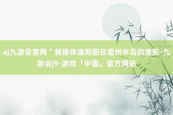 aj九游会官网＂就像休渔期困在雷州半岛的渔船-九游会j9·游戏「中国」官方网站