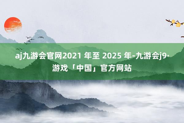 aj九游会官网2021 年至 2025 年-九游会j9·游戏「中国」官方网站