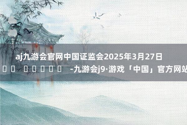 aj九游会官网　　中国证监会　　2025年3月27日      		  					  -九游会j9·游戏「中国」官方网站