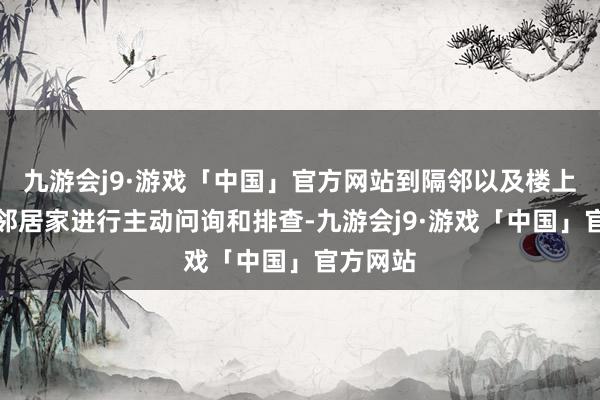 九游会j9·游戏「中国」官方网站到隔邻以及楼上楼劣等邻居家进行主动问询和排查-九游会j9·游戏「中国」官方网站