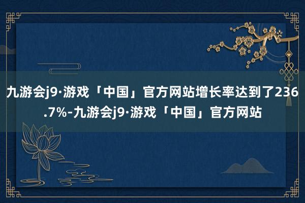 九游会j9·游戏「中国」官方网站增长率达到了236.7%-九游会j9·游戏「中国」官方网站