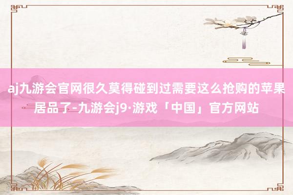 aj九游会官网很久莫得碰到过需要这么抢购的苹果居品了-九游会j9·游戏「中国」官方网站
