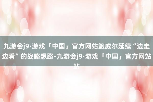 九游会j9·游戏「中国」官方网站鲍威尔延续“边走边看”的战略想路-九游会j9·游戏「中国」官方网站