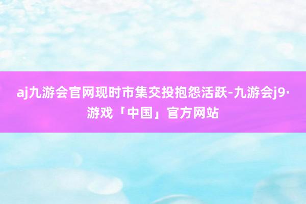 aj九游会官网现时市集交投抱怨活跃-九游会j9·游戏「中国」官方网站