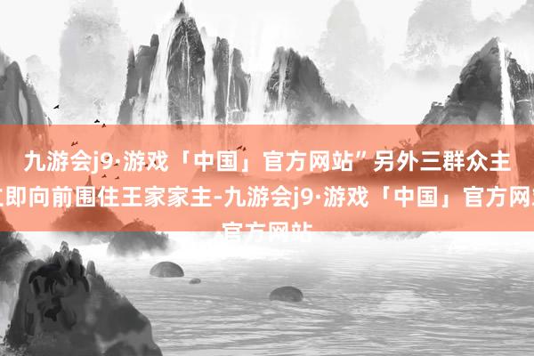 九游会j9·游戏「中国」官方网站”另外三群众主立即向前围住王家家主-九游会j9·游戏「中国」官方网站
