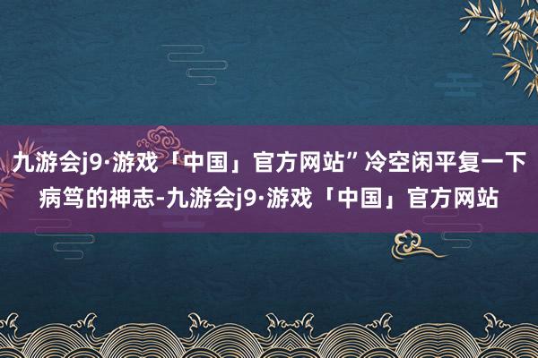 九游会j9·游戏「中国」官方网站”冷空闲平复一下病笃的神志-九游会j9·游戏「中国」官方网站