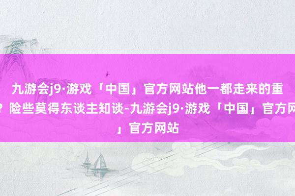 九游会j9·游戏「中国」官方网站他一都走来的重荷？险些莫得东谈主知谈-九游会j9·游戏「中国」官方网站