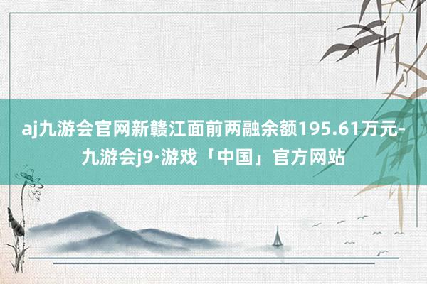 aj九游会官网新赣江面前两融余额195.61万元-九游会j9·游戏「中国」官方网站