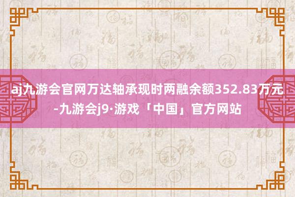 aj九游会官网万达轴承现时两融余额352.83万元-九游会j9·游戏「中国」官方网站