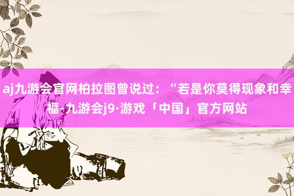 aj九游会官网柏拉图曾说过：“若是你莫得现象和幸福-九游会j9·游戏「中国」官方网站