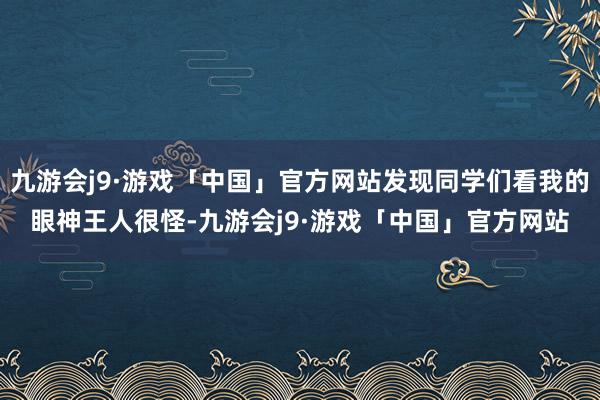 九游会j9·游戏「中国」官方网站发现同学们看我的眼神王人很怪-九游会j9·游戏「中国」官方网站