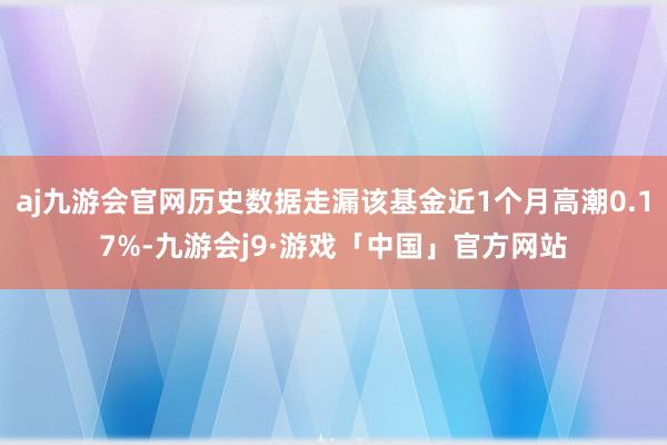 aj九游会官网历史数据走漏该基金近1个月高潮0.17%-九游会j9·游戏「中国」官方网站