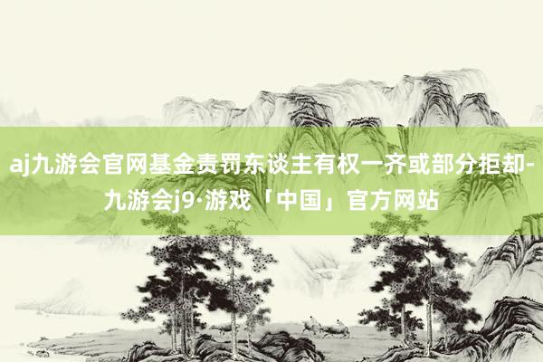 aj九游会官网基金责罚东谈主有权一齐或部分拒却-九游会j9·游戏「中国」官方网站