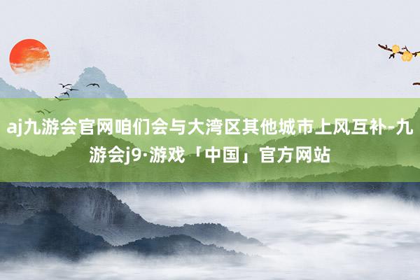 aj九游会官网咱们会与大湾区其他城市上风互补-九游会j9·游戏「中国」官方网站