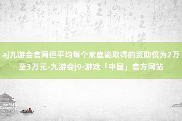 aj九游会官网但平均每个家庭能取得的资助仅为2万至3万元-九游会j9·游戏「中国」官方网站