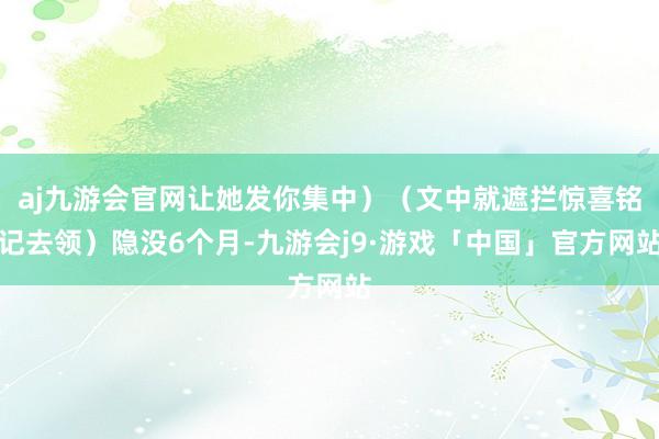 aj九游会官网让她发你集中）（文中就遮拦惊喜铭记去领）隐没6个月-九游会j9·游戏「中国」官方网站