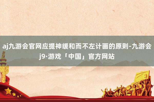 aj九游会官网应提神缓和而不左计画的原则-九游会j9·游戏「中国」官方网站