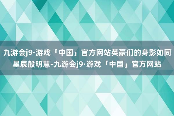 九游会j9·游戏「中国」官方网站英豪们的身影如同星辰般明慧-九游会j9·游戏「中国」官方网站