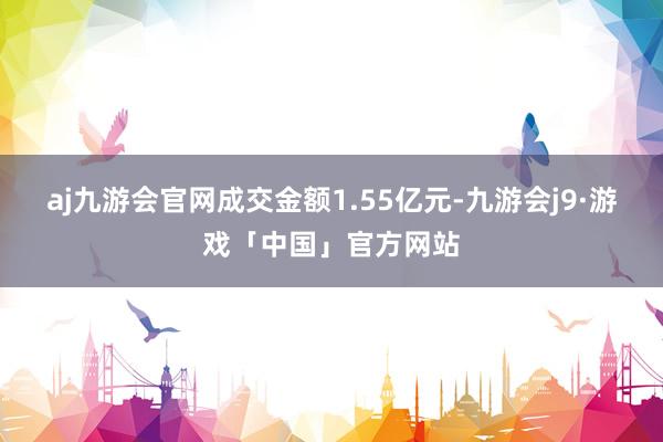 aj九游会官网成交金额1.55亿元-九游会j9·游戏「中国」官方网站