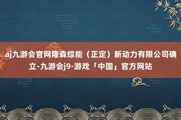 aj九游会官网隆森综能（正定）新动力有限公司确立-九游会j9·游戏「中国」官方网站