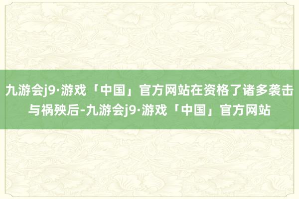 九游会j9·游戏「中国」官方网站在资格了诸多袭击与祸殃后-九游会j9·游戏「中国」官方网站
