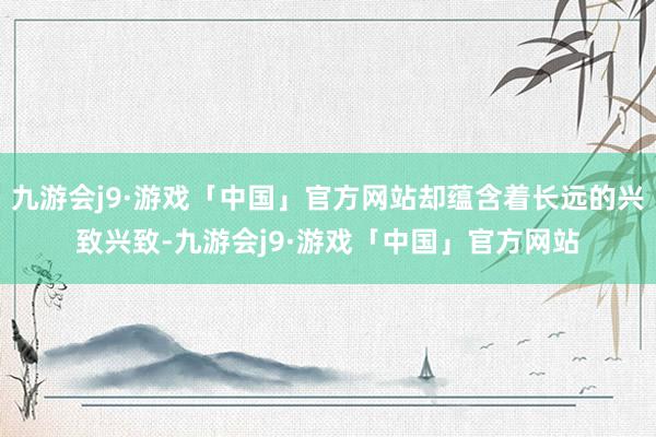 九游会j9·游戏「中国」官方网站却蕴含着长远的兴致兴致-九游会j9·游戏「中国」官方网站