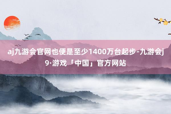 aj九游会官网也便是至少1400万台起步-九游会j9·游戏「中国」官方网站