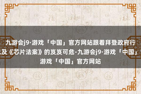 九游会j9·游戏「中国」官方网站跟着拜登政府行将卸任以及《芯片法案》的岌岌可危-九游会j9·游戏「中国」官方网站